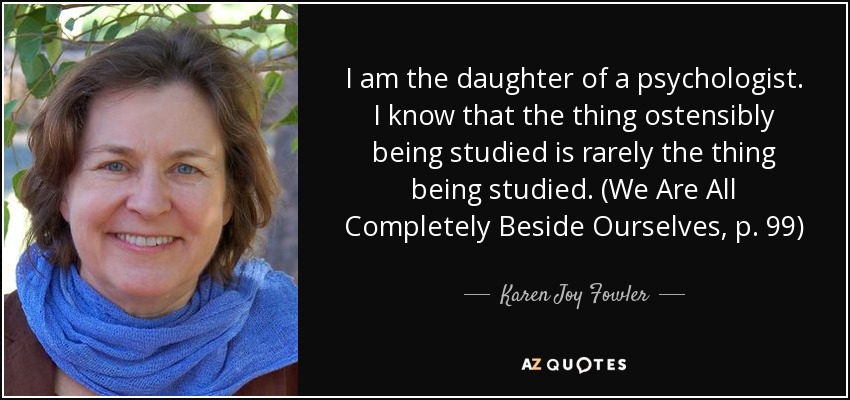 I am the daughter of a psychologist. I know that the thing ostensibly being studied is rarely the thing being studied. (We Are All Completely Beside Ourselves, p. 99) - Karen Joy Fowler