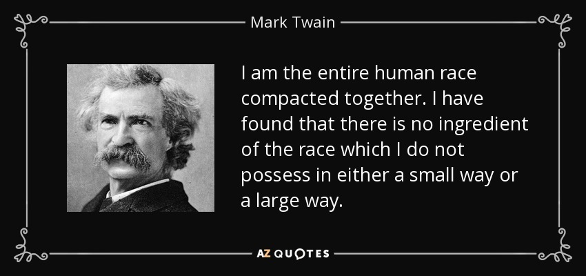 I am the entire human race compacted together. I have found that there is no ingredient of the race which I do not possess in either a small way or a large way. - Mark Twain