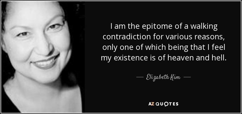 I am the epitome of a walking contradiction for various reasons, only one of which being that I feel my existence is of heaven and hell. - Elizabeth Kim