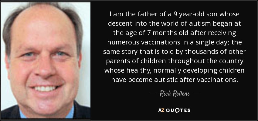 I am the father of a 9 year-old son whose descent into the world of autism began at the age of 7 months old after receiving numerous vaccinations in a single day; the same story that is told by thousands of other parents of children throughout the country whose healthy, normally developing children have become autistic after vaccinations. - Rick Rollens