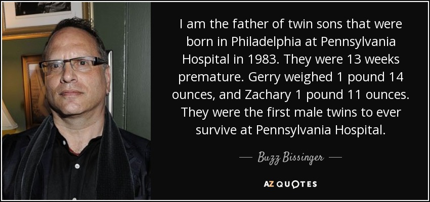 I am the father of twin sons that were born in Philadelphia at Pennsylvania Hospital in 1983. They were 13 weeks premature. Gerry weighed 1 pound 14 ounces, and Zachary 1 pound 11 ounces. They were the first male twins to ever survive at Pennsylvania Hospital. - Buzz Bissinger