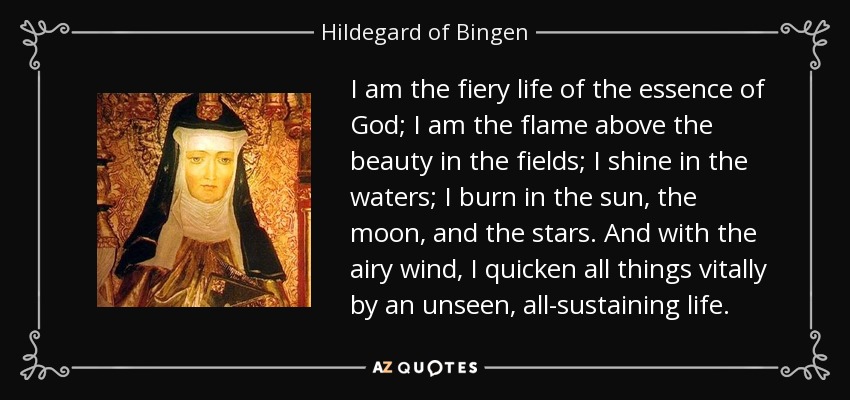 I am the fiery life of the essence of God; I am the flame above the beauty in the fields; I shine in the waters; I burn in the sun, the moon, and the stars. And with the airy wind, I quicken all things vitally by an unseen, all-sustaining life. - Hildegard of Bingen