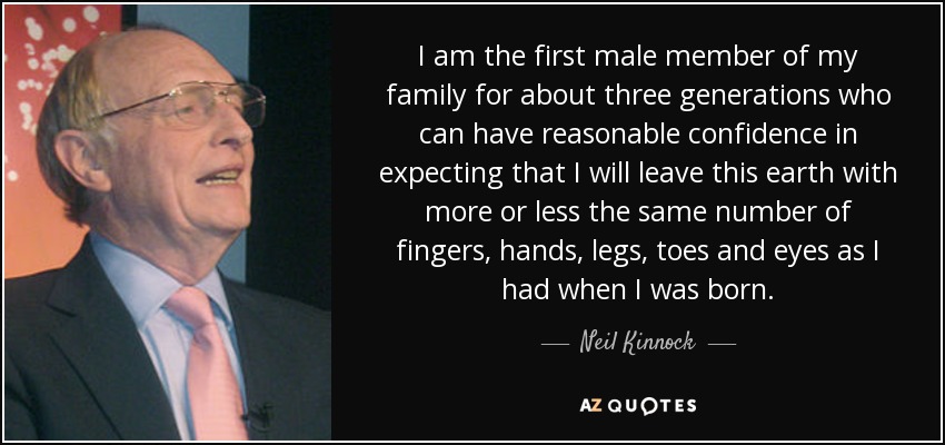 I am the first male member of my family for about three generations who can have reasonable confidence in expecting that I will leave this earth with more or less the same number of fingers, hands, legs, toes and eyes as I had when I was born. - Neil Kinnock