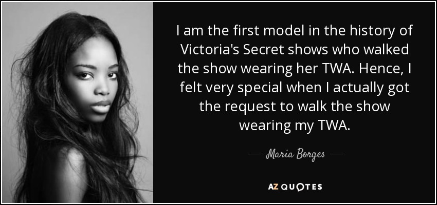 I am the first model in the history of Victoria's Secret shows who walked the show wearing her TWA. Hence, I felt very special when I actually got the request to walk the show wearing my TWA. - Maria Borges