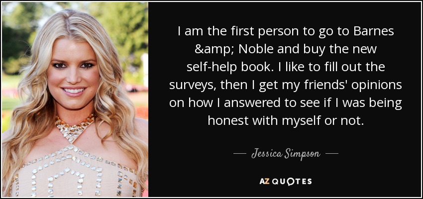 I am the first person to go to Barnes & Noble and buy the new self-help book. I like to fill out the surveys, then I get my friends' opinions on how I answered to see if I was being honest with myself or not. - Jessica Simpson