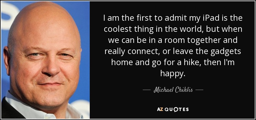 I am the first to admit my iPad is the coolest thing in the world, but when we can be in a room together and really connect, or leave the gadgets home and go for a hike, then I'm happy. - Michael Chiklis