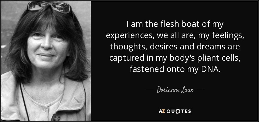 I am the flesh boat of my experiences, we all are , my feelings, thoughts, desires and dreams are captured in my body's pliant cells, fastened onto my DNA. - Dorianne Laux