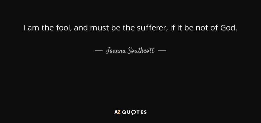 I am the fool, and must be the sufferer, if it be not of God. - Joanna Southcott