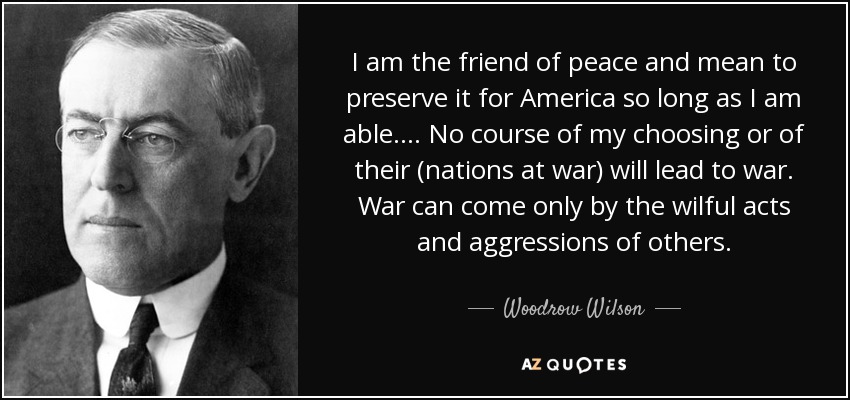 I am the friend of peace and mean to preserve it for America so long as I am able. . . . No course of my choosing or of their (nations at war) will lead to war. War can come only by the wilful acts and aggressions of others. - Woodrow Wilson