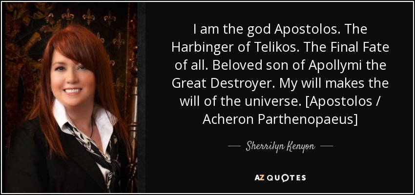 I am the god Apostolos. The Harbinger of Telikos. The Final Fate of all. Beloved son of Apollymi the Great Destroyer. My will makes the will of the universe. [Apostolos / Acheron Parthenopaeus] - Sherrilyn Kenyon