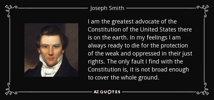 I am the greatest advocate of the Constitution of the United States there is on the earth. In my feelings I am always ready to die for the protection of the weak and oppressed in their just rights. The only fault I find with the Constitution is, it is not broad enough to cover the whole ground. - Joseph Smith, Jr.