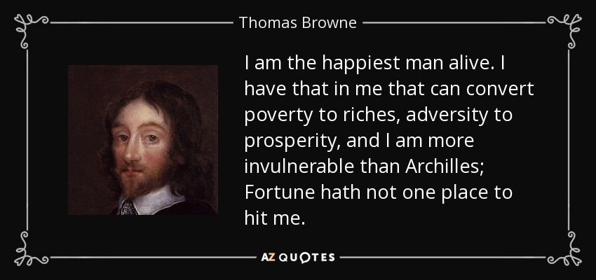 I am the happiest man alive. I have that in me that can convert poverty to riches, adversity to prosperity, and I am more invulnerable than Archilles; Fortune hath not one place to hit me. - Thomas Browne