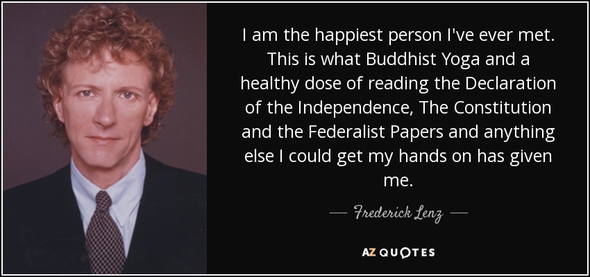 I am the happiest person I've ever met. This is what Buddhist Yoga and a healthy dose of reading the Declaration of the Independence, The Constitution and the Federalist Papers and anything else I could get my hands on has given me. - Frederick Lenz