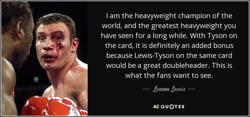 I am the heavyweight champion of the world, and the greatest heavyweight you have seen for a long while. With Tyson on the card, it is definitely an added bonus because Lewis-Tyson on the same card would be a great doubleheader. This is what the fans want to see. - Lennox Lewis