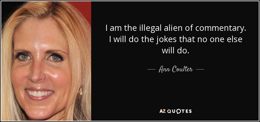 I am the illegal alien of commentary. I will do the jokes that no one else will do. - Ann Coulter