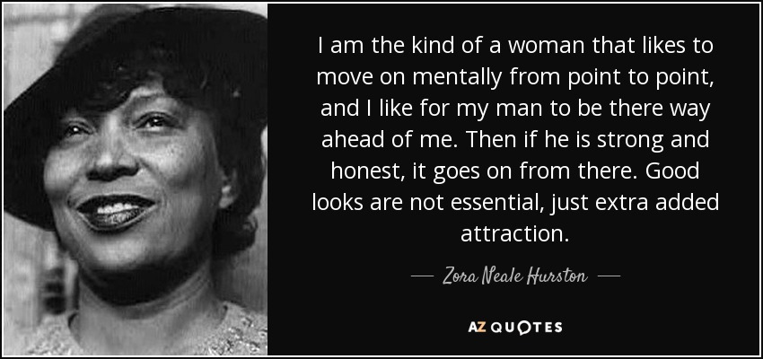 I am the kind of a woman that likes to move on mentally from point to point, and I like for my man to be there way ahead of me. Then if he is strong and honest, it goes on from there. Good looks are not essential, just extra added attraction. - Zora Neale Hurston