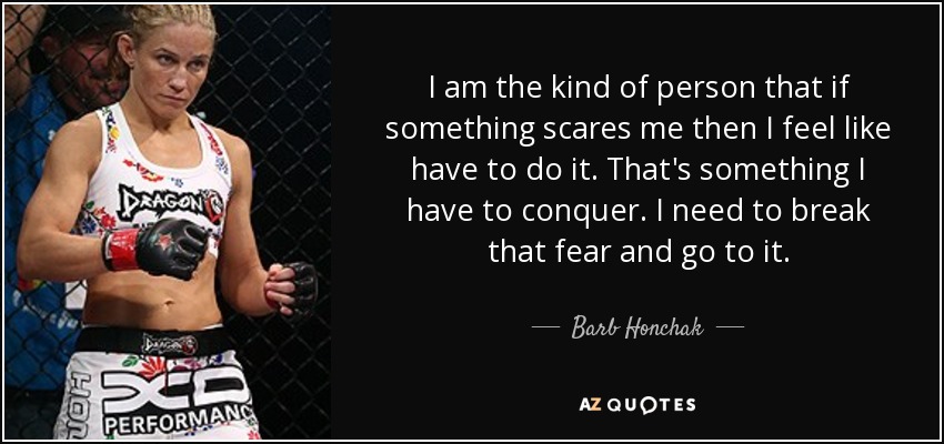 I am the kind of person that if something scares me then I feel like have to do it. That's something I have to conquer. I need to break that fear and go to it. - Barb Honchak