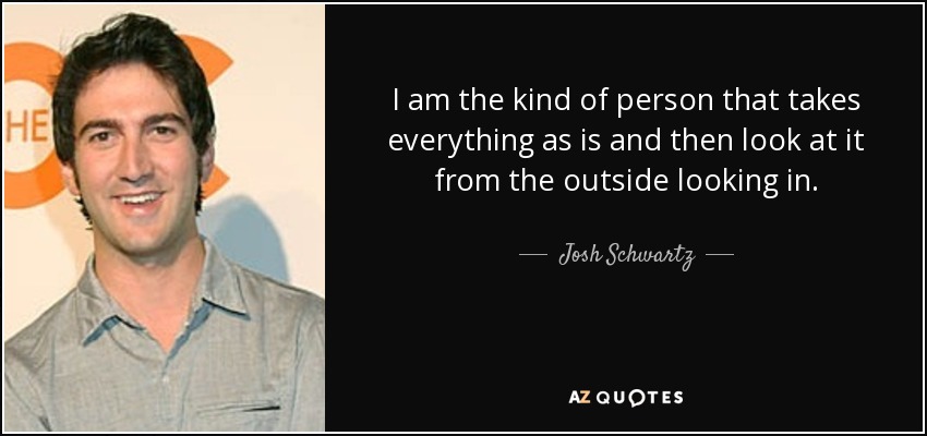 I am the kind of person that takes everything as is and then look at it from the outside looking in. - Josh Schwartz