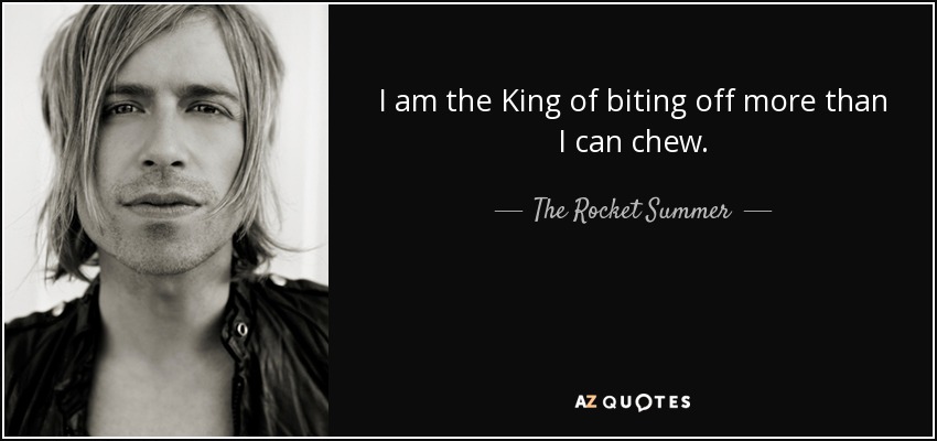 I am the King of biting off more than I can chew. - The Rocket Summer