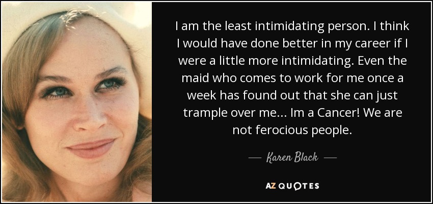 I am the least intimidating person. I think I would have done better in my career if I were a little more intimidating. Even the maid who comes to work for me once a week has found out that she can just trample over me... Im a Cancer! We are not ferocious people. - Karen Black