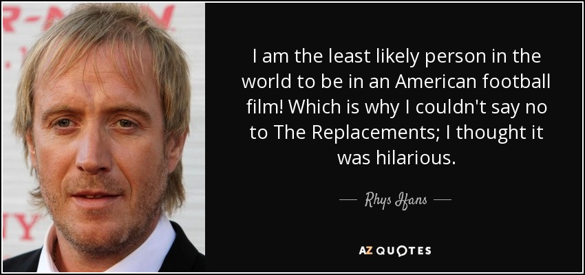 I am the least likely person in the world to be in an American football film! Which is why I couldn't say no to The Replacements; I thought it was hilarious. - Rhys Ifans