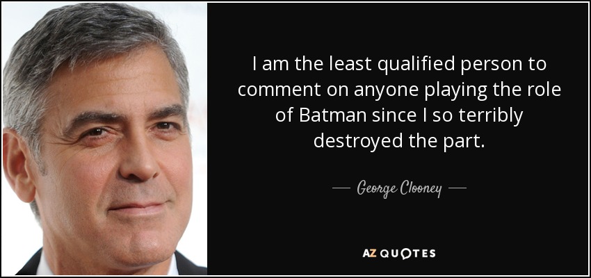 I am the least qualified person to comment on anyone playing the role of Batman since I so terribly destroyed the part. - George Clooney