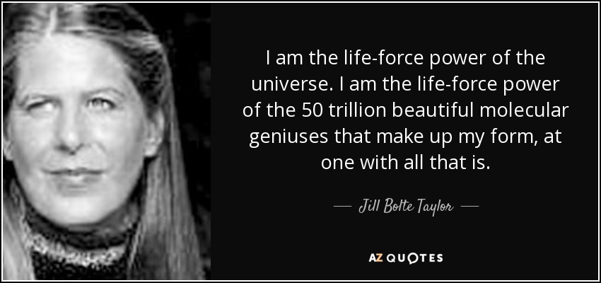 I am the life-force power of the universe. I am the life-force power of the 50 trillion beautiful molecular geniuses that make up my form, at one with all that is. - Jill Bolte Taylor