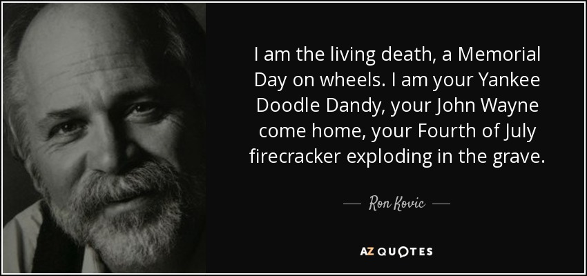 I am the living death, a Memorial Day on wheels. I am your Yankee Doodle Dandy, your John Wayne come home, your Fourth of July firecracker exploding in the grave. - Ron Kovic