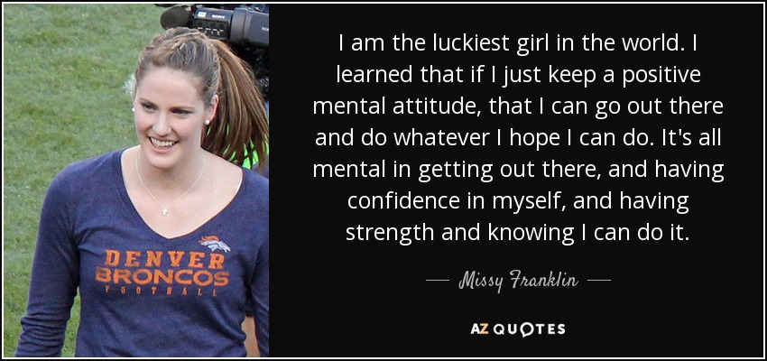 I am the luckiest girl in the world. I learned that if I just keep a positive mental attitude, that I can go out there and do whatever I hope I can do. It's all mental in getting out there, and having confidence in myself, and having strength and knowing I can do it. - Missy Franklin