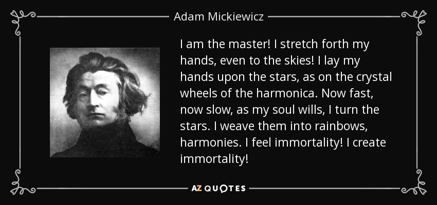 I am the master! I stretch forth my hands, even to the skies! I lay my hands upon the stars, as on the crystal wheels of the harmonica. Now fast, now slow, as my soul wills, I turn the stars. I weave them into rainbows, harmonies. I feel immortality! I create immortality! - Adam Mickiewicz