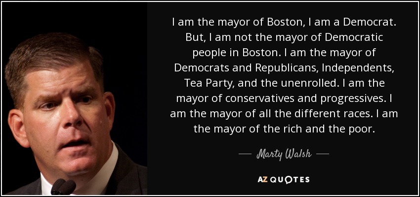 I am the mayor of Boston, I am a Democrat. But, I am not the mayor of Democratic people in Boston. I am the mayor of Democrats and Republicans, Independents, Tea Party, and the unenrolled. I am the mayor of conservatives and progressives. I am the mayor of all the different races. I am the mayor of the rich and the poor. - Marty Walsh