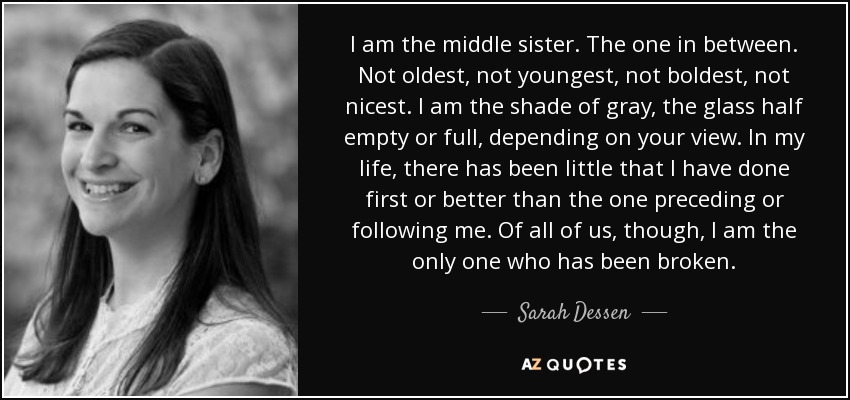 I am the middle sister. The one in between. Not oldest, not youngest, not boldest, not nicest. I am the shade of gray, the glass half empty or full, depending on your view. In my life, there has been little that I have done first or better than the one preceding or following me. Of all of us, though, I am the only one who has been broken. - Sarah Dessen