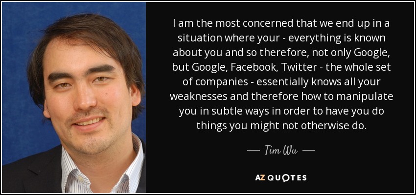 I am the most concerned that we end up in a situation where your - everything is known about you and so therefore, not only Google, but Google, Facebook, Twitter - the whole set of companies - essentially knows all your weaknesses and therefore how to manipulate you in subtle ways in order to have you do things you might not otherwise do. - Tim Wu