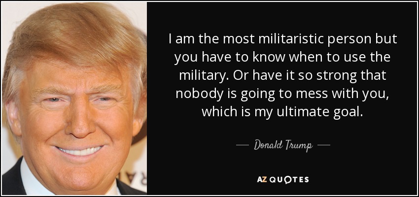 I am the most militaristic person but you have to know when to use the military. Or have it so strong that nobody is going to mess with you, which is my ultimate goal. - Donald Trump