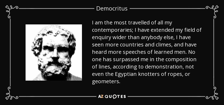 I am the most travelled of all my contemporaries; I have extended my field of enquiry wider than anybody else, I have seen more countries and climes, and have heard more speeches of learned men. No one has surpassed me in the composition of lines, according to demonstration, not even the Egyptian knotters of ropes, or geometers. - Democritus