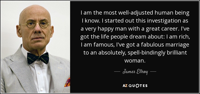 I am the most well-adjusted human being I know. I started out this investigation as a very happy man with a great career. I've got the life people dream about: I am rich, I am famous, I've got a fabulous marriage to an absolutely, spell-bindingly brilliant woman. - James Ellroy