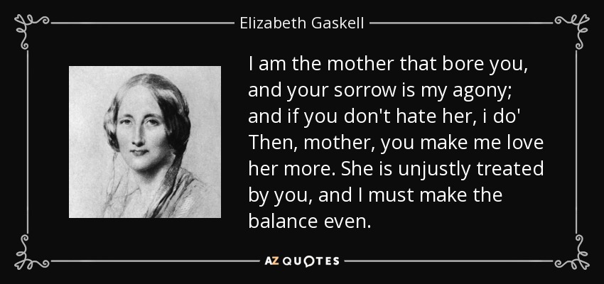 I am the mother that bore you, and your sorrow is my agony; and if you don't hate her, i do' Then, mother, you make me love her more. She is unjustly treated by you, and I must make the balance even. - Elizabeth Gaskell