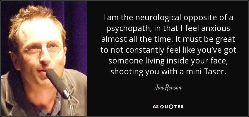 I am the neurological opposite of a psychopath, in that I feel anxious almost all the time. It must be great to not constantly feel like you’ve got someone living inside your face, shooting you with a mini Taser. - Jon Ronson