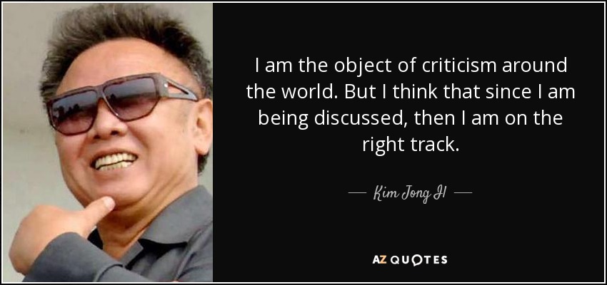 I am the object of criticism around the world. But I think that since I am being discussed, then I am on the right track. - Kim Jong Il