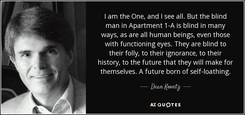 I am the One, and I see all. But the blind man in Apartment 1-A is blind in many ways, as are all human beings, even those with functioning eyes. They are blind to their folly, to their ignorance, to their history, to the future that they will make for themselves. A future born of self-loathing. - Dean Koontz