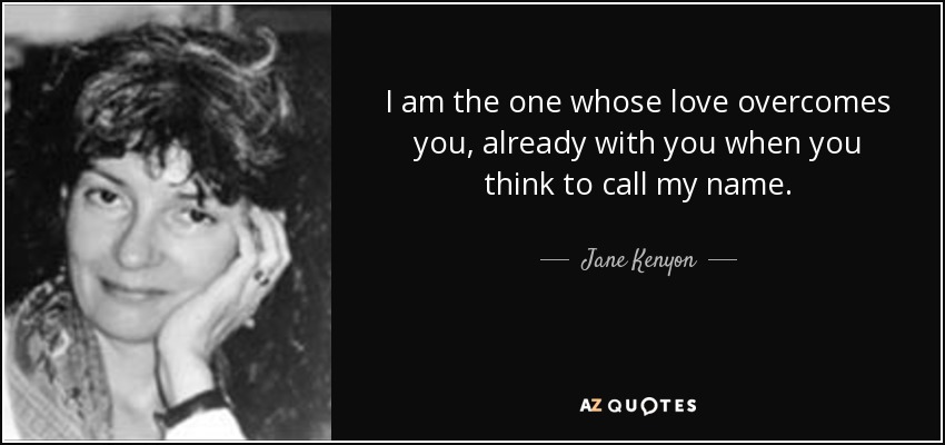 I am the one whose love overcomes you, already with you when you think to call my name. - Jane Kenyon