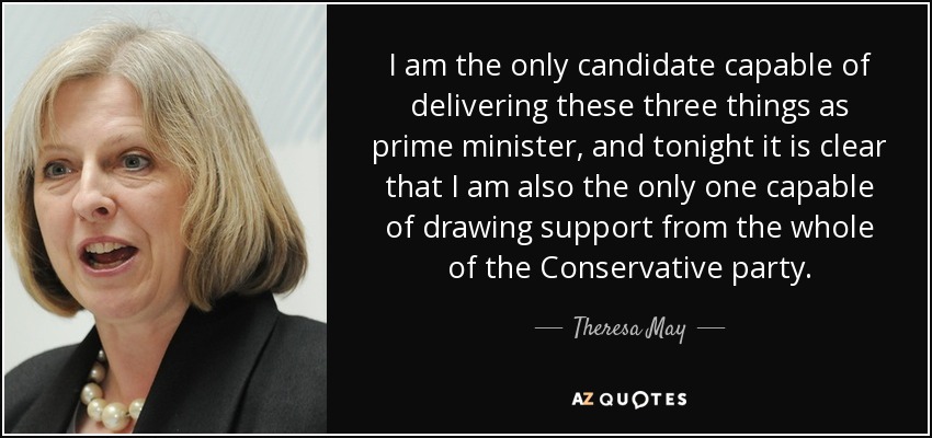 I am the only candidate capable of delivering these three things as prime minister, and tonight it is clear that I am also the only one capable of drawing support from the whole of the Conservative party. - Theresa May