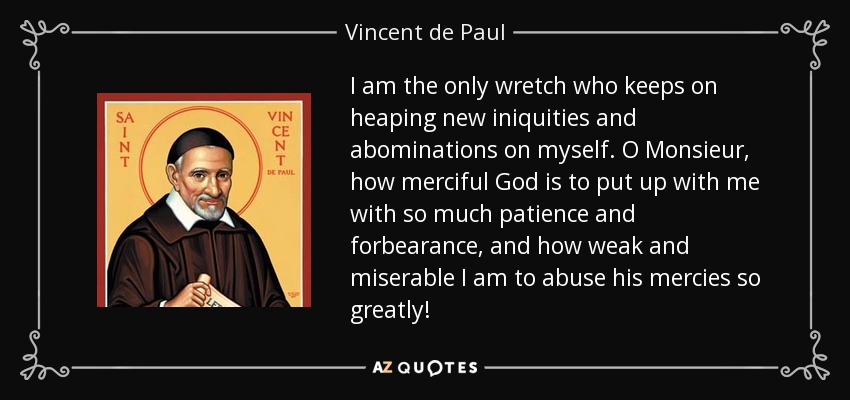I am the only wretch who keeps on heaping new iniquities and abominations on myself. O Monsieur, how merciful God is to put up with me with so much patience and forbearance, and how weak and miserable I am to abuse his mercies so greatly! - Vincent de Paul