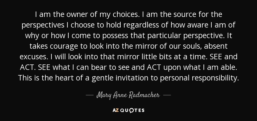 I am the owner of my choices. I am the source for the perspectives I choose to hold regardless of how aware I am of why or how I come to possess that particular perspective. It takes courage to look into the mirror of our souls, absent excuses. I will look into that mirror little bits at a time. SEE and ACT. SEE what I can bear to see and ACT upon what I am able. This is the heart of a gentle invitation to personal responsibility. - Mary Anne Radmacher