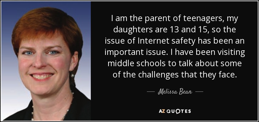 I am the parent of teenagers, my daughters are 13 and 15, so the issue of Internet safety has been an important issue. I have been visiting middle schools to talk about some of the challenges that they face. - Melissa Bean