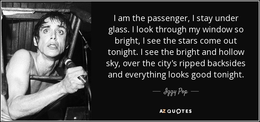 I am the passenger, I stay under glass. I look through my window so bright, I see the stars come out tonight. I see the bright and hollow sky, over the city's ripped backsides and everything looks good tonight. - Iggy Pop