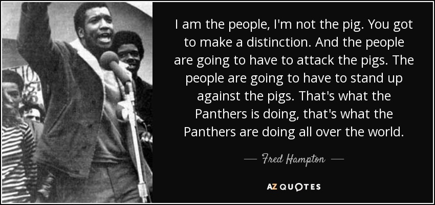 I am the people, I'm not the pig. You got to make a distinction. And the people are going to have to attack the pigs. The people are going to have to stand up against the pigs. That's what the Panthers is doing, that's what the Panthers are doing all over the world. - Fred Hampton