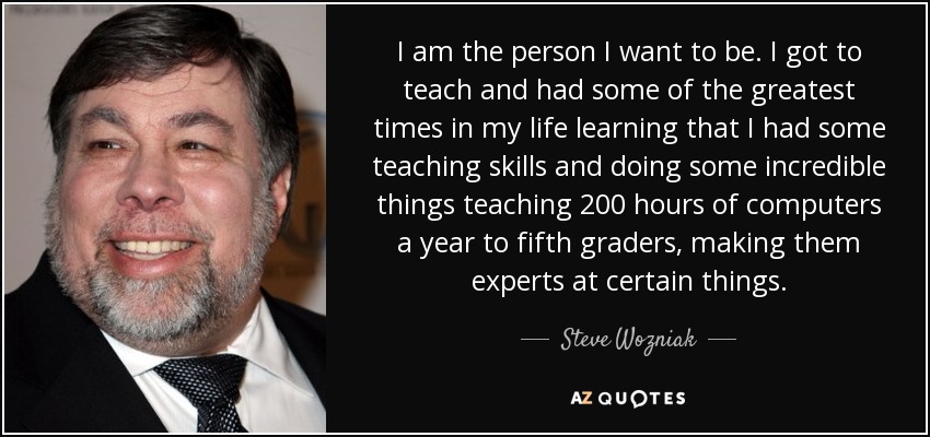 I am the person I want to be. I got to teach and had some of the greatest times in my life learning that I had some teaching skills and doing some incredible things teaching 200 hours of computers a year to fifth graders, making them experts at certain things. - Steve Wozniak