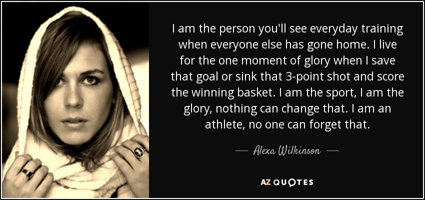 I am the person you'll see everyday training when everyone else has gone home. I live for the one moment of glory when I save that goal or sink that 3-point shot and score the winning basket. I am the sport, I am the glory, nothing can change that. I am an athlete, no one can forget that. - Alexa Wilkinson