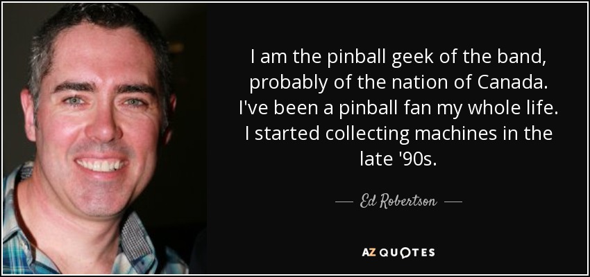 I am the pinball geek of the band, probably of the nation of Canada. I've been a pinball fan my whole life. I started collecting machines in the late '90s. - Ed Robertson